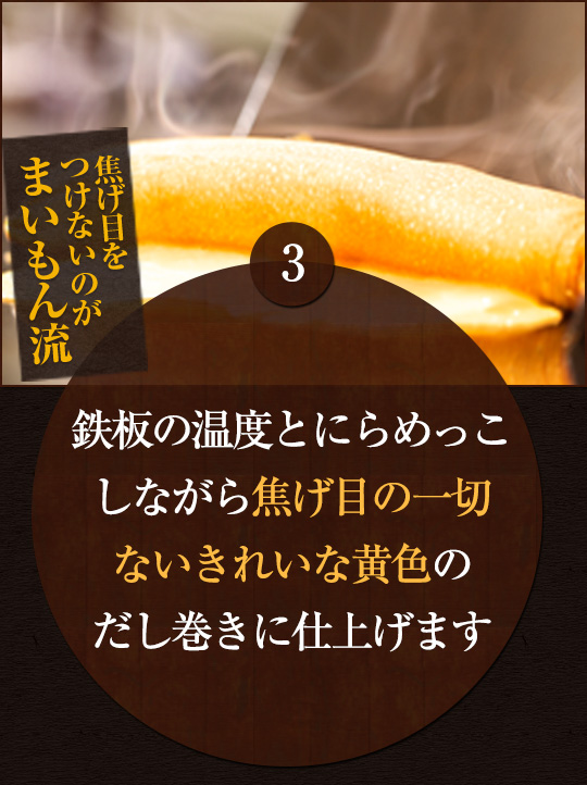 鉄板の温度とにらめっこ しながら焦げ目の一切 ないきれいな黄色の だし巻きに仕上げます